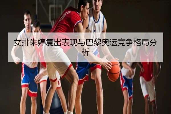 女排朱婷复出表现与巴黎奥运竞争格局分析